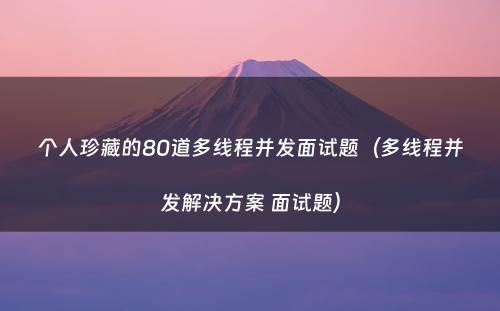 个人珍藏的80道多线程并发面试题（多线程并发解决方案 面试题）
