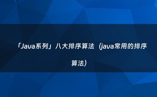 「Java系列」八大排序算法（java常用的排序算法）
