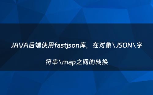 JAVA后端使用fastjson库，在对象\JSON\字符串\map之间的转换