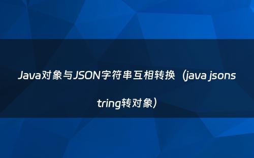 Java对象与JSON字符串互相转换（java jsonstring转对象）