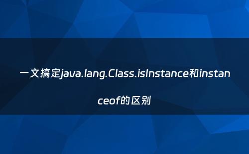 一文搞定java.lang.Class.isInstance和instanceof的区别