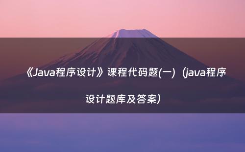 《Java程序设计》课程代码题(一)（java程序设计题库及答案）