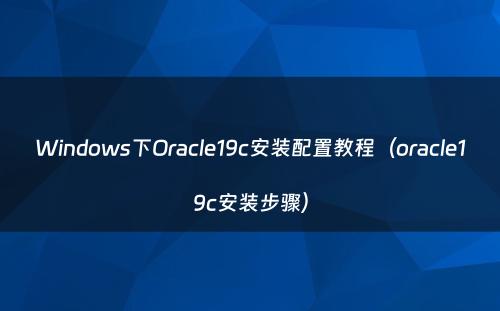 Windows下Oracle19c安装配置教程（oracle19c安装步骤）