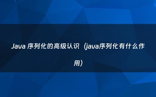 Java 序列化的高级认识（java序列化有什么作用）