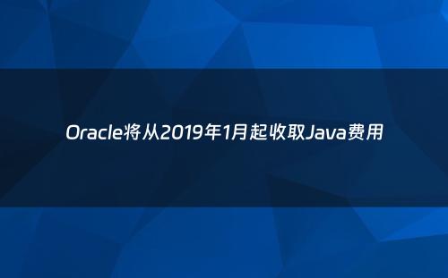 Oracle将从2019年1月起收取Java费用