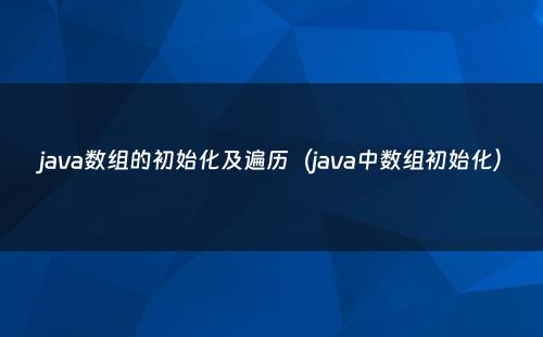 java数组的初始化及遍历（java中数组初始化）