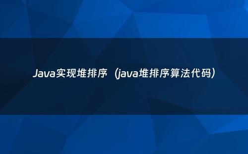Java实现堆排序（java堆排序算法代码）