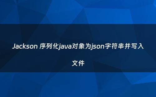 Jackson 序列化java对象为json字符串并写入文件