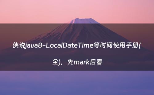 侠说java8-LocalDateTime等时间使用手册(全)，先mark后看