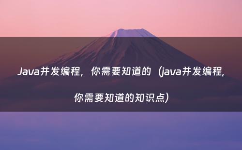 Java并发编程，你需要知道的（java并发编程,你需要知道的知识点）