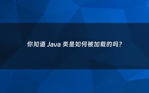 你知道 Java 类是如何被加载的吗?