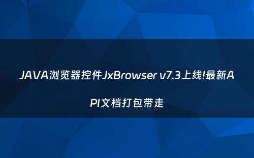 JAVA浏览器控件JxBrowser v7.3上线!最新API文档打包带走