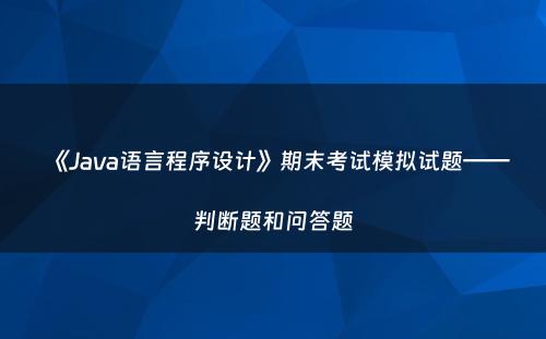 《Java语言程序设计》期末考试模拟试题——判断题和问答题