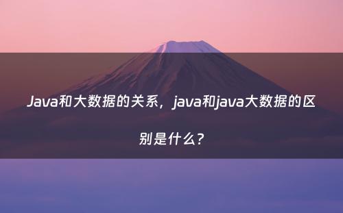 Java和大数据的关系，java和java大数据的区别是什么?
