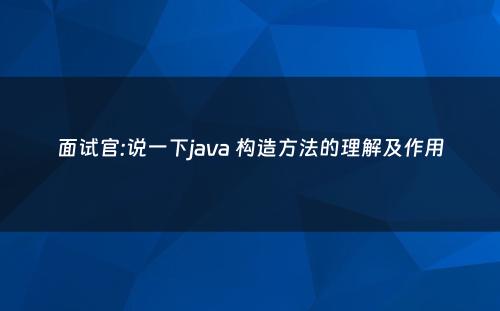 面试官:说一下java 构造方法的理解及作用