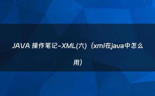 JAVA 操作笔记-XML(六)（xml在java中怎么用）
