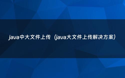 java中大文件上传（java大文件上传解决方案）