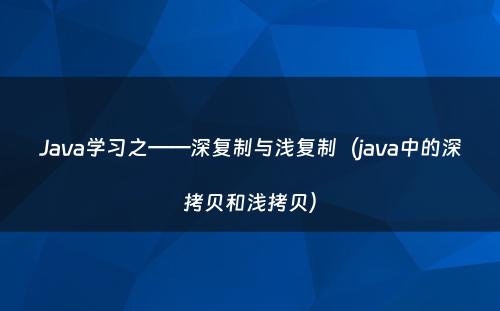 Java学习之——深复制与浅复制（java中的深拷贝和浅拷贝）