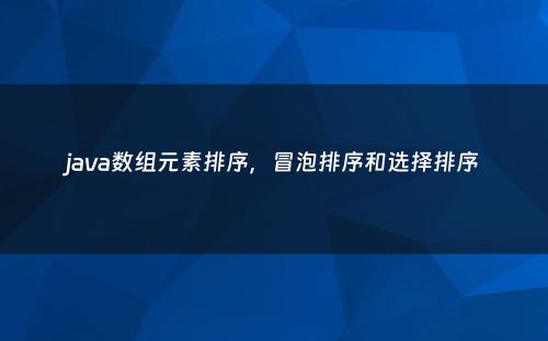 java数组元素排序，冒泡排序和选择排序