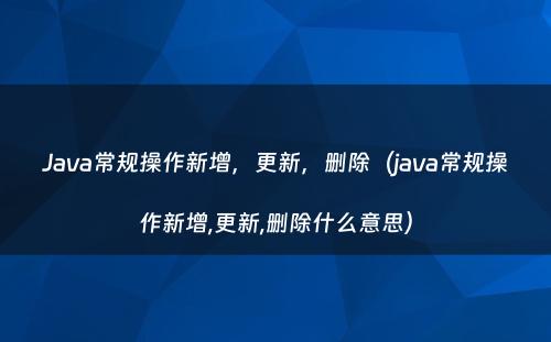 Java常规操作新增，更新，删除（java常规操作新增,更新,删除什么意思）
