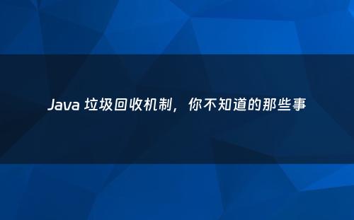 Java 垃圾回收机制，你不知道的那些事