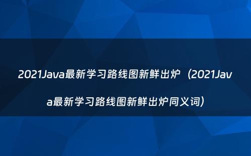 2021Java最新学习路线图新鲜出炉（2021Java最新学习路线图新鲜出炉同义词）