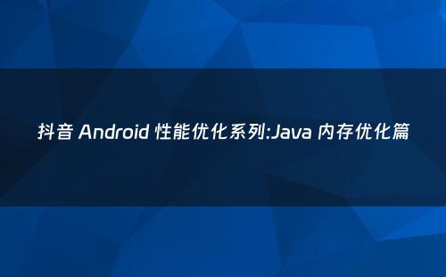 抖音 Android 性能优化系列:Java 内存优化篇