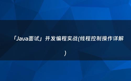 「Java面试」并发编程实战(线程控制操作详解)