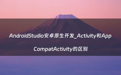 AndroidStudio安卓原生开发_Activity和AppCompatActivity的区别
