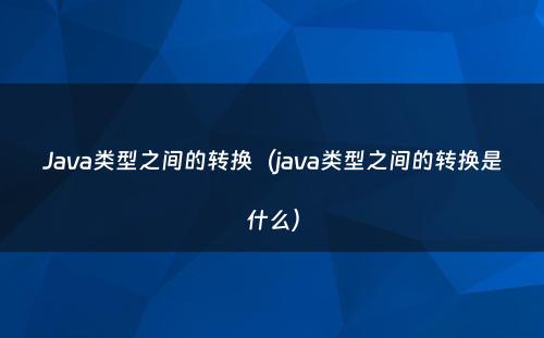 Java类型之间的转换（java类型之间的转换是什么）