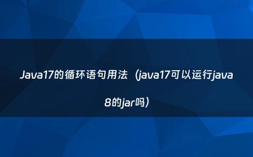 Java17的循环语句用法（java17可以运行java8的jar吗）