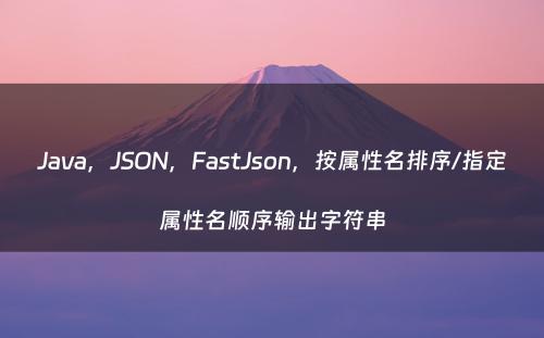 Java，JSON，FastJson，按属性名排序/指定属性名顺序输出字符串
