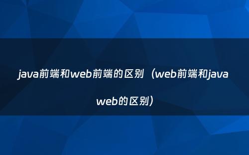 java前端和web前端的区别（web前端和javaweb的区别）