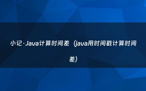 小记·Java计算时间差（java用时间戳计算时间差）