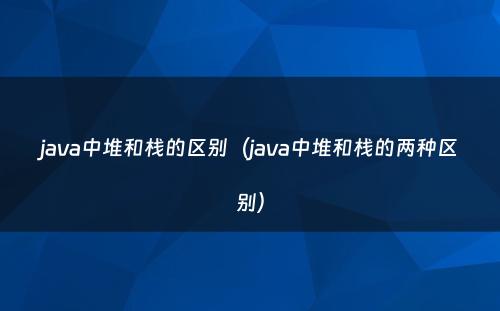 java中堆和栈的区别（java中堆和栈的两种区别）