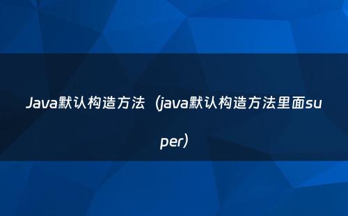 Java默认构造方法（java默认构造方法里面super）